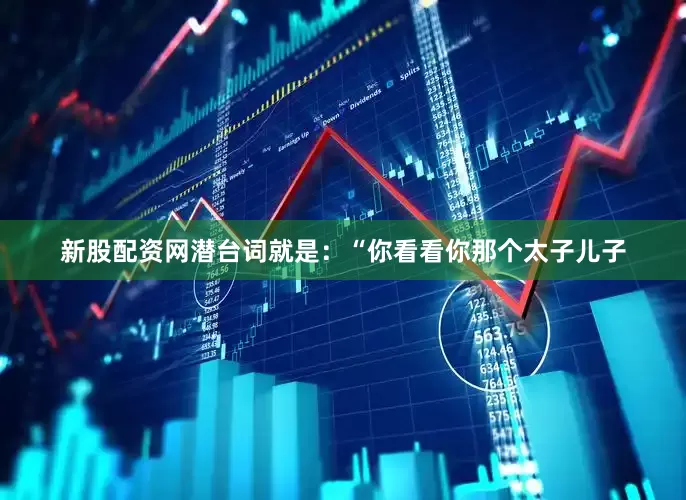 新股配资网潜台词就是：“你看看你那个太子儿子
