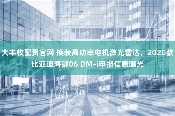 大丰收配资官网 换装高功率电机激光雷达，2026款比亚迪海狮06 DM-i申报信息曝光