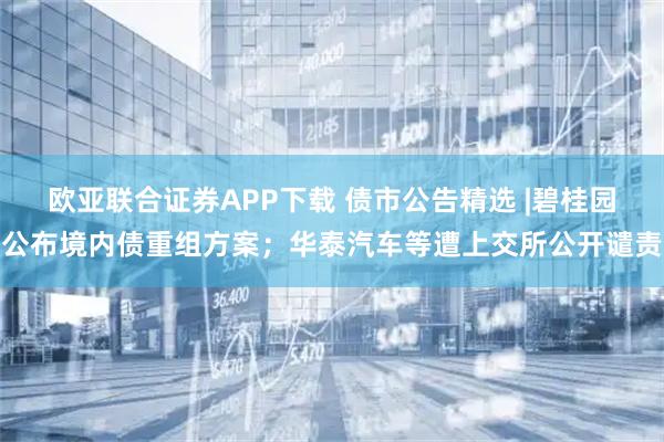 欧亚联合证券APP下载 债市公告精选 |碧桂园公布境内债重组方案；华泰汽车等遭上交所公开谴责