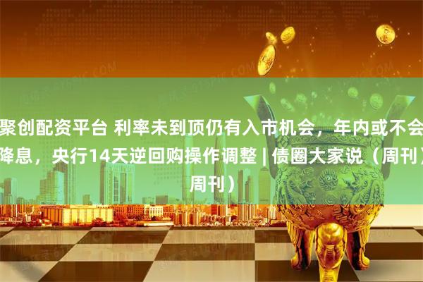 聚创配资平台 利率未到顶仍有入市机会，年内或不会降息，央行14天逆回购操作调整 | 债圈大家说（周刊）
