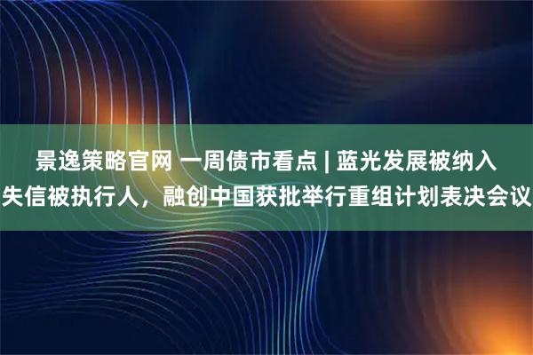 景逸策略官网 一周债市看点 | 蓝光发展被纳入失信被执行人，融创中国获批举行重组计划表决会议