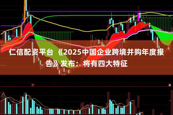 仁信配资平台 《2025中国企业跨境并购年度报告》发布：将有四大特征