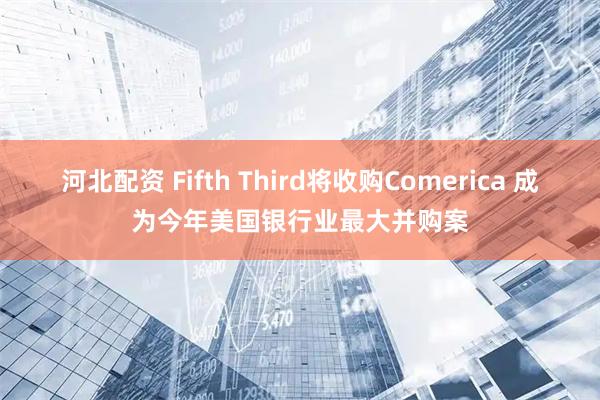 河北配资 Fifth Third将收购Comerica 成为今年美国银行业最大并购案