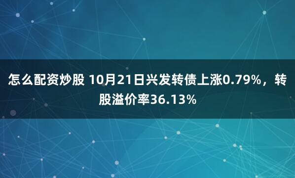 怎么配资炒股 10月21日兴发转债上涨0.79%，转股溢价率36.13%