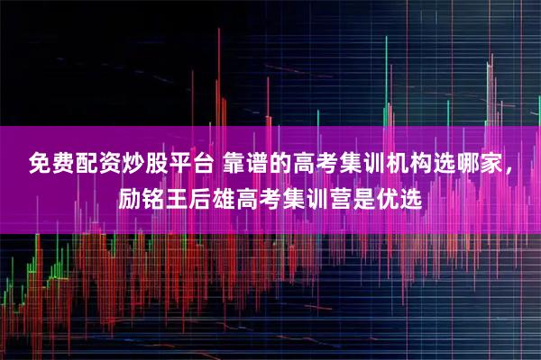 免费配资炒股平台 靠谱的高考集训机构选哪家，励铭王后雄高考集训营是优选