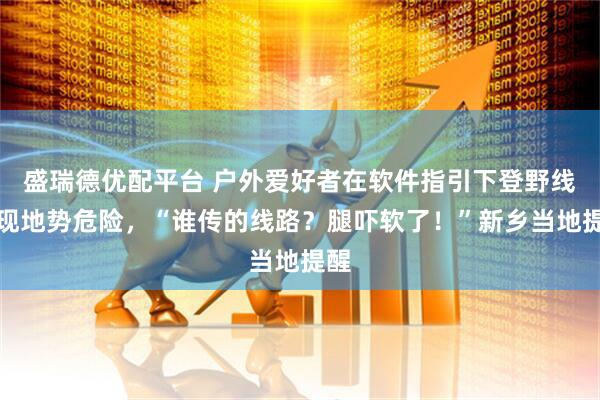 盛瑞德优配平台 户外爱好者在软件指引下登野线发现地势危险，“谁传的线路？腿吓软了！”新乡当地提醒