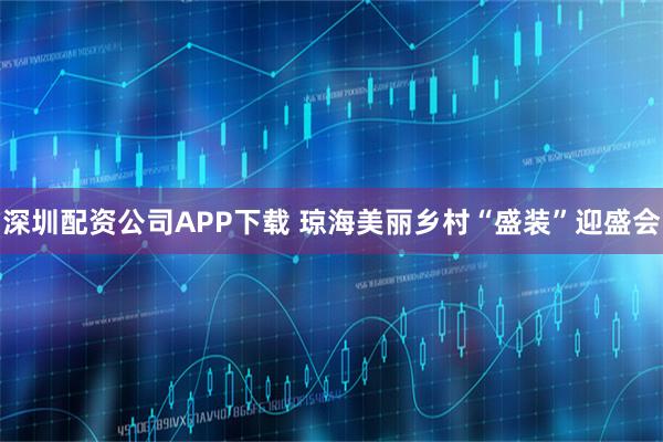 深圳配资公司APP下载 琼海美丽乡村“盛装”迎盛会