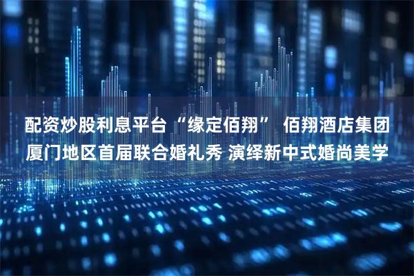配资炒股利息平台 “缘定佰翔”  佰翔酒店集团厦门地区首届联合婚礼秀 演绎新中式婚尚美学