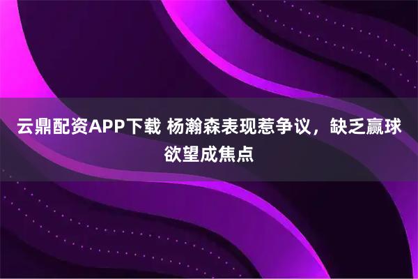 云鼎配资APP下载 杨瀚森表现惹争议，缺乏赢球欲望成焦点