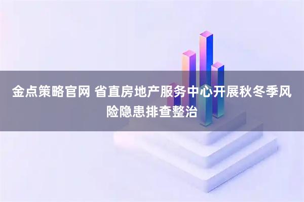 金点策略官网 省直房地产服务中心开展秋冬季风险隐患排查整治