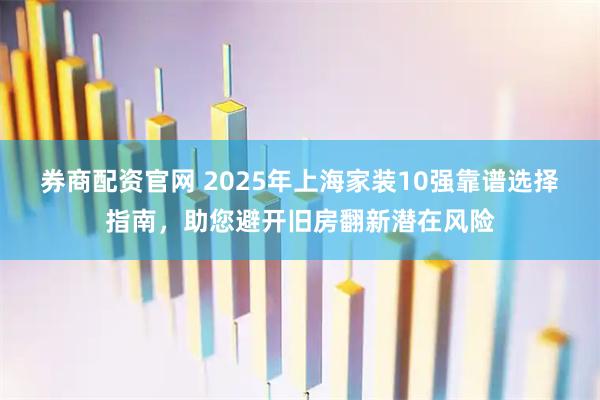 券商配资官网 2025年上海家装10强靠谱选择指南，助您避开旧房翻新潜在风险