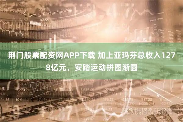 荆门股票配资网APP下载 加上亚玛芬总收入1278亿元，安踏运动拼图渐圆
