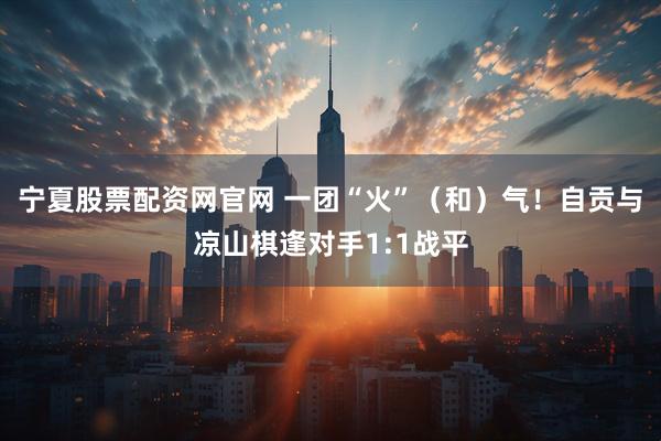 宁夏股票配资网官网 一团“火”（和）气！自贡与凉山棋逢对手1:1战平