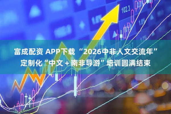 富成配资 APP下载 “2026中非人文交流年”定制化“中文＋南非导游”培训圆满结束