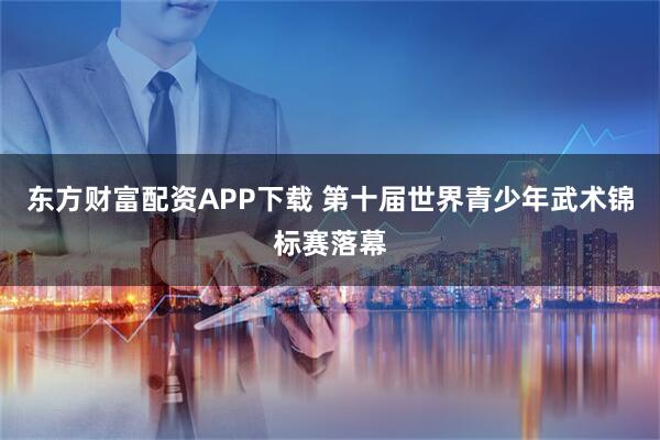 东方财富配资APP下载 第十届世界青少年武术锦标赛落幕