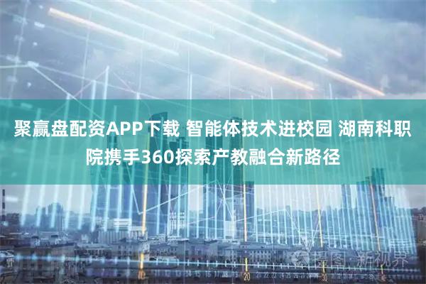 聚赢盘配资APP下载 智能体技术进校园 湖南科职院携手360探索产教融合新路径