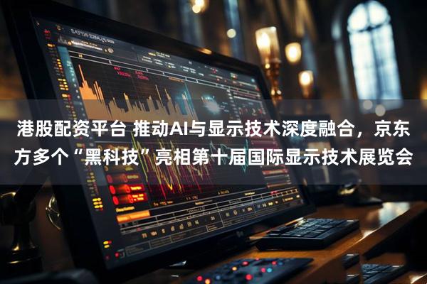 港股配资平台 推动AI与显示技术深度融合，京东方多个“黑科技”亮相第十届国际显示技术展览会