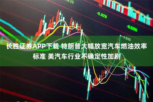 长胜证券APP下载 特朗普大幅放宽汽车燃油效率标准 美汽车行业不确定性加剧