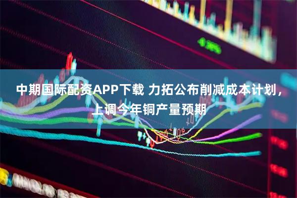 中期国际配资APP下载 力拓公布削减成本计划,上调今年铜产量预期