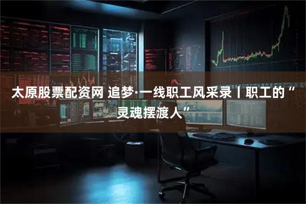 太原股票配资网 追梦·一线职工风采录丨职工的“灵魂摆渡人”