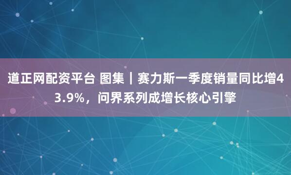 道正网配资平台 图集｜赛力斯一季度销量同比增43.9%，问界系列成增长核心引擎