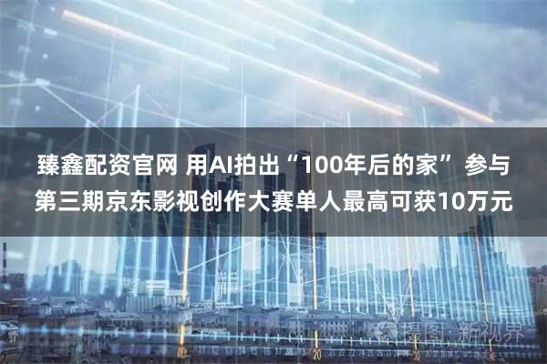 臻鑫配资官网 用AI拍出“100年后的家” 参与第三期京东影视创作大赛单人最高可获10万元