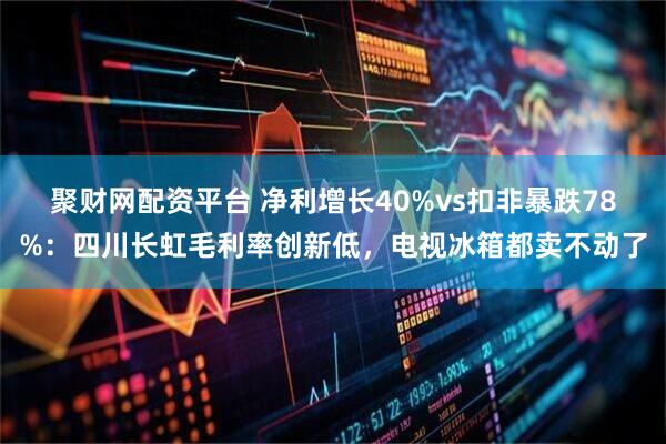 聚财网配资平台 净利增长40%vs扣非暴跌78%：四川长虹毛利率创新低，电视冰箱都卖不动了