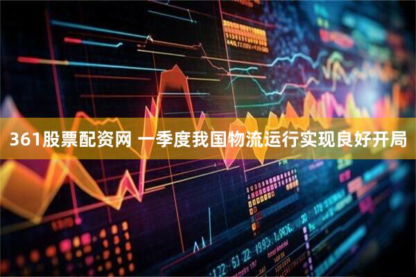 361股票配资网 一季度我国物流运行实现良好开局