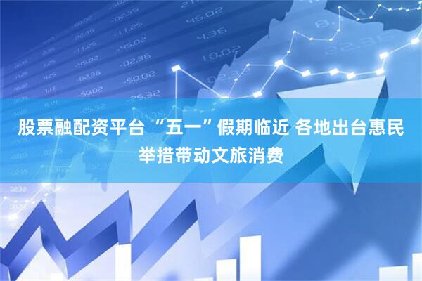 股票融配资平台 “五一”假期临近 各地出台惠民举措带动文旅消费