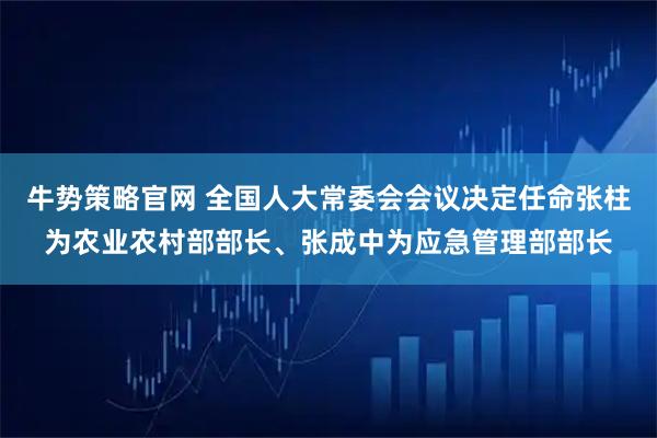 牛势策略官网 全国人大常委会会议决定任命张柱为农业农村部部长、张成中为应急管理部部长