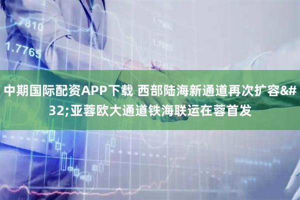 中期国际配资APP下载 西部陆海新通道再次扩容 亚蓉欧大通道铁海联运在蓉首发
