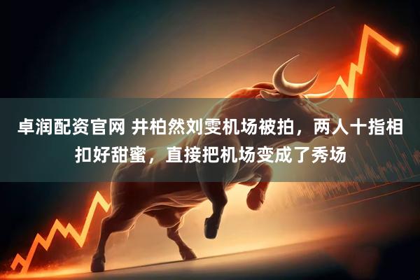 卓润配资官网 井柏然刘雯机场被拍，两人十指相扣好甜蜜，直接把机场变成了秀场