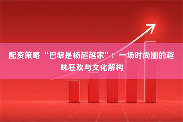 配资策略 “巴黎是杨超越家”：一场时尚圈的趣味狂欢与文化解构