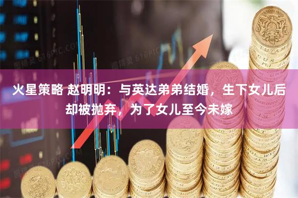 火星策略 赵明明：与英达弟弟结婚，生下女儿后却被抛弃，为了女儿至今未嫁