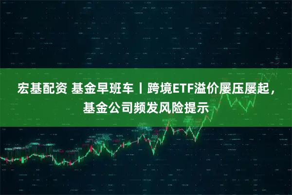 宏基配资 基金早班车丨跨境ETF溢价屡压屡起，基金公司频发风险提示