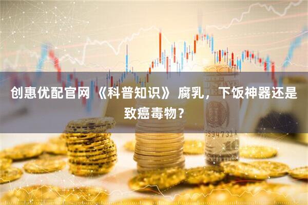 创惠优配官网 《科普知识》 腐乳，下饭神器还是致癌毒物？