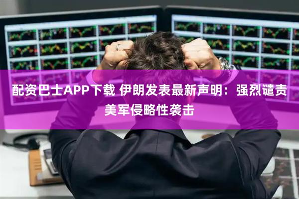 配资巴士APP下载 伊朗发表最新声明：强烈谴责美军侵略性袭击