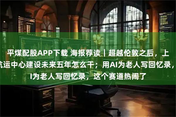 平煤配股APP下载 海报荐读｜超越伦敦之后，上海“剧透”国际航运中心建设未来五年怎么干；用AI为老人写回忆录，这个赛道热闹了