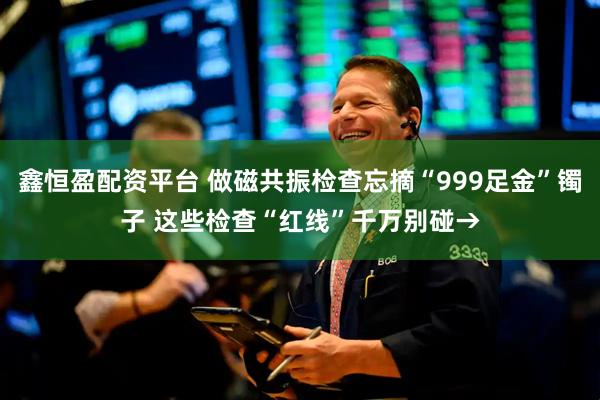 鑫恒盈配资平台 做磁共振检查忘摘“999足金”镯子 这些检查“红线”千万别碰→
