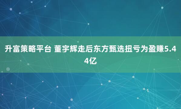 升富策略平台 董宇辉走后东方甄选扭亏为盈赚5.44亿